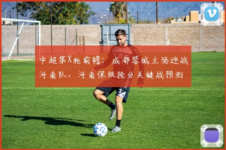 中超第X轮前瞻：成都蓉城主场迎战河南队，河南保级抢分关键战预测