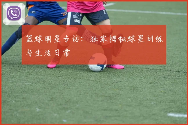 篮球明星专访：独家揭秘球星训练与生活日常