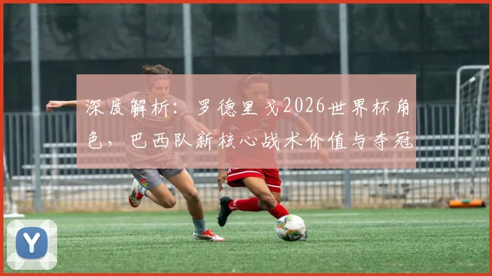 深度解析：罗德里戈2026世界杯角色，巴西队新核心战术价值与夺冠关键