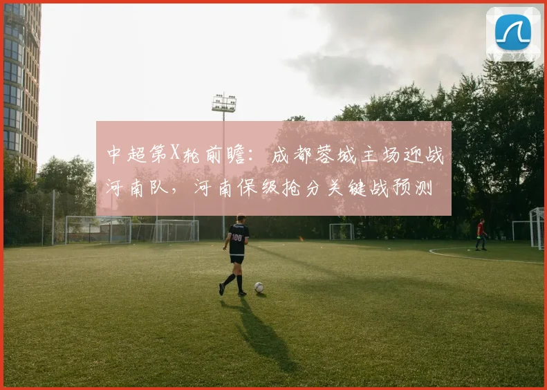 中超第X轮前瞻:成都蓉城主场迎战河南队,河南保级抢分关键战预测
