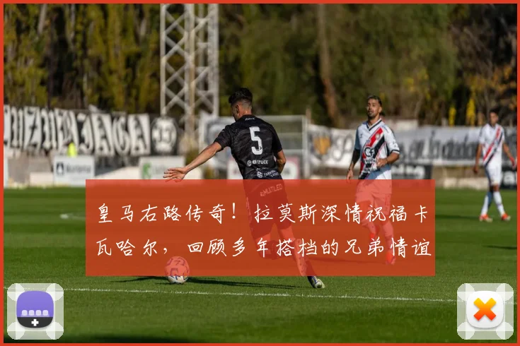 皇马右路传奇!拉莫斯深情祝福卡瓦哈尔,回顾多年搭档的兄弟情谊与球场高光