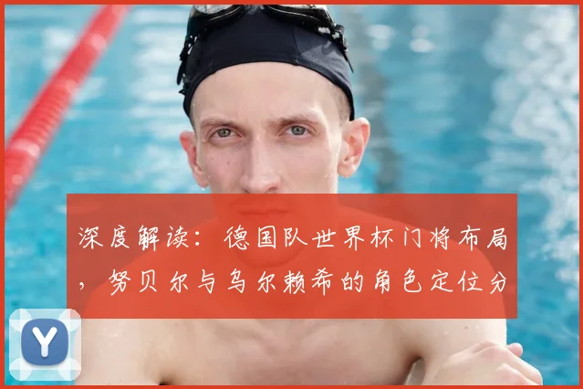 深度解读：德国队世界杯门将布局，努贝尔与乌尔赖希的角色定位分析