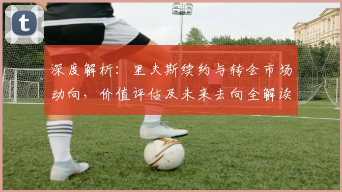 深度解析：里夫斯续约与转会市场动向，价值评估及未来去向全解读