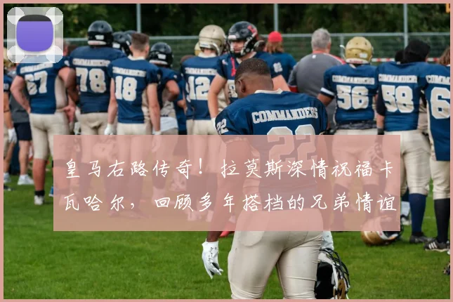 皇马右路传奇！拉莫斯深情祝福卡瓦哈尔，回顾多年搭档的兄弟情谊与球场高光